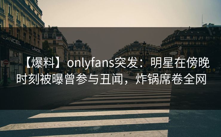【爆料】onlyfans突发:明星在傍晚时刻被曝曾参与丑闻,炸锅席卷全网