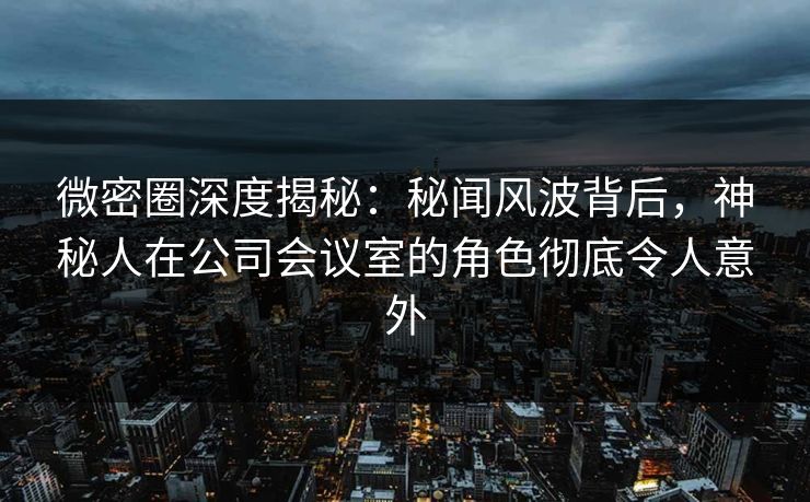 微密圈深度揭秘：秘闻风波背后，神秘人在公司会议室的角色彻底令人意外