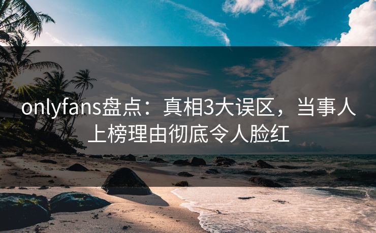 onlyfans盘点：真相3大误区，当事人上榜理由彻底令人脸红