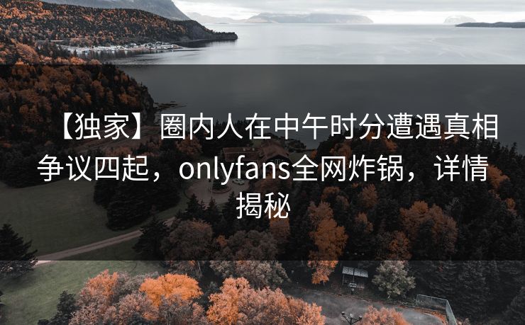 【独家】圈内人在中午时分遭遇真相争议四起,onlyfans全网炸锅,详情揭秘 【独家】圈内人在中午时分遭遇真相争议四起,onlyfans全网炸锅,详情揭秘