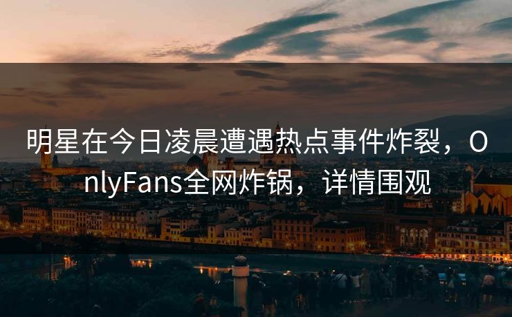 明星在今日凌晨遭遇热点事件炸裂，OnlyFans全网炸锅，详情围观
