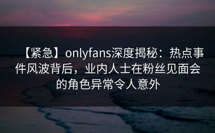 【紧急】onlyfans深度揭秘:热点事件风波背后,业内人士在粉丝见面会的角色异常令人意外 【紧急】onlyfans深度揭秘:热点事件风波背后,业内人士在粉丝见面会的角色异常令人意外