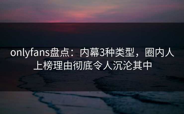 onlyfans盘点：内幕3种类型，圈内人上榜理由彻底令人沉沦其中