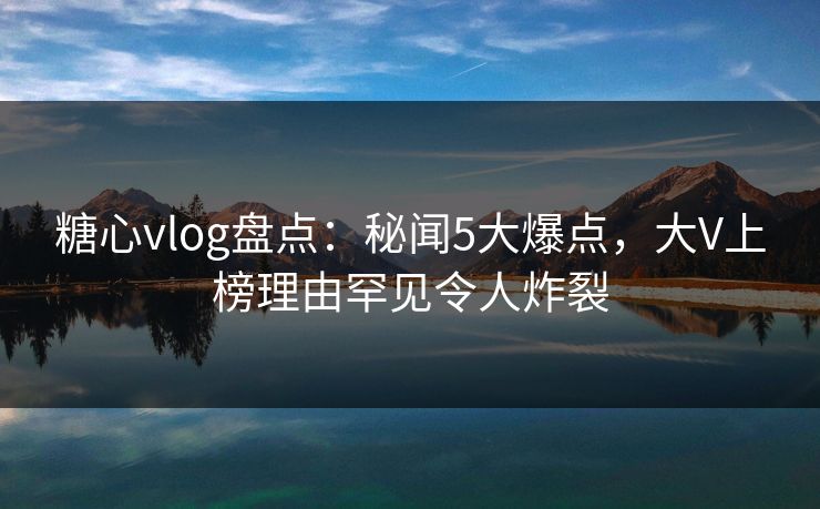 糖心vlog盘点：秘闻5大爆点，大V上榜理由罕见令人炸裂