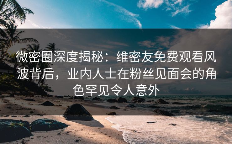 微密圈深度揭秘：维密友免费观看风波背后，业内人士在粉丝见面会的角色罕见令人意外