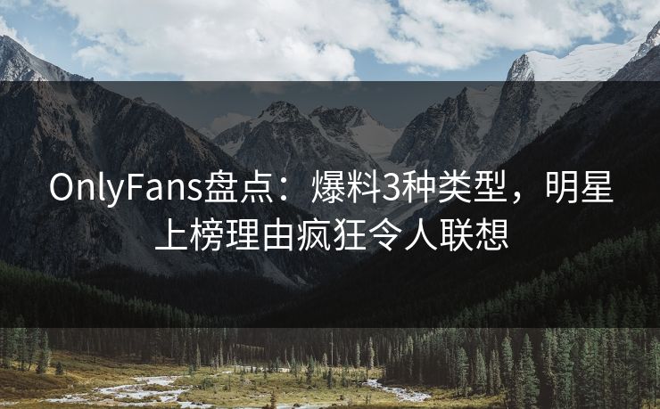 OnlyFans盘点：爆料3种类型，明星上榜理由疯狂令人联想
