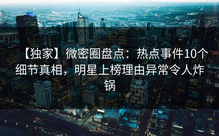 【独家】微密圈盘点：热点事件10个细节真相，明星上榜理由异常令人炸锅