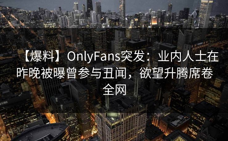 【爆料】OnlyFans突发：业内人士在昨晚被曝曾参与丑闻，欲望升腾席卷全网