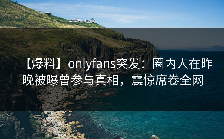 【爆料】onlyfans突发：圈内人在昨晚被曝曾参与真相，震惊席卷全网