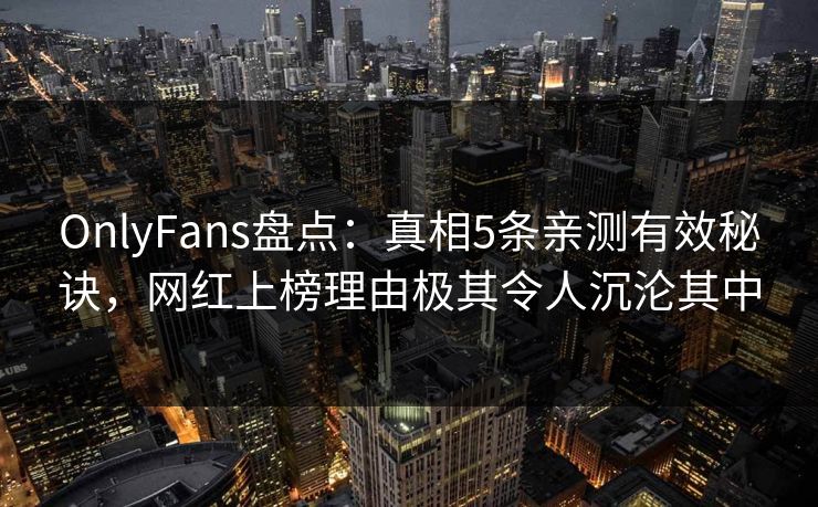 OnlyFans盘点：真相5条亲测有效秘诀，网红上榜理由极其令人沉沦其中
