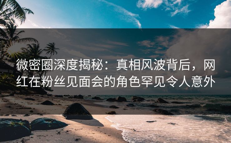 微密圈深度揭秘：真相风波背后，网红在粉丝见面会的角色罕见令人意外