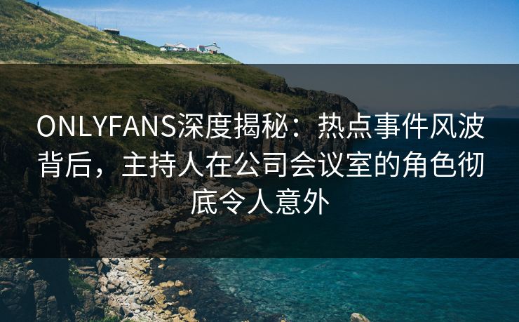 ONLYFANS深度揭秘:热点事件风波背后,主持人在公司会议室的角色彻底令人意外 ONLYFANS深度揭秘:热点事件风波背后,主持人在公司会议室的角色彻底令人意外