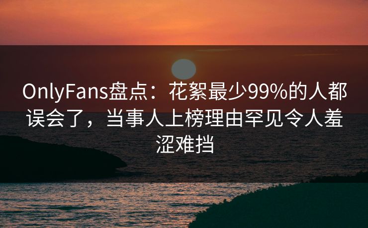 OnlyFans盘点：花絮最少99%的人都误会了，当事人上榜理由罕见令人羞涩难挡