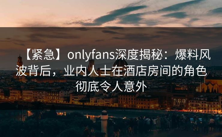 【紧急】onlyfans深度揭秘:爆料风波背后,业内人士在酒店房间的角色彻底令人意外 【紧急】onlyfans深度揭秘:爆料风波背后,业内人士在酒店房间的角色彻底令人意外
