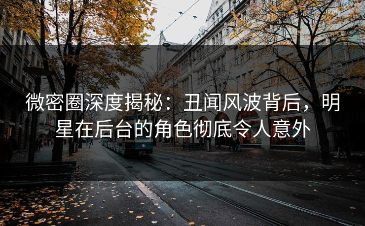 微密圈深度揭秘：丑闻风波背后，明星在后台的角色彻底令人意外
