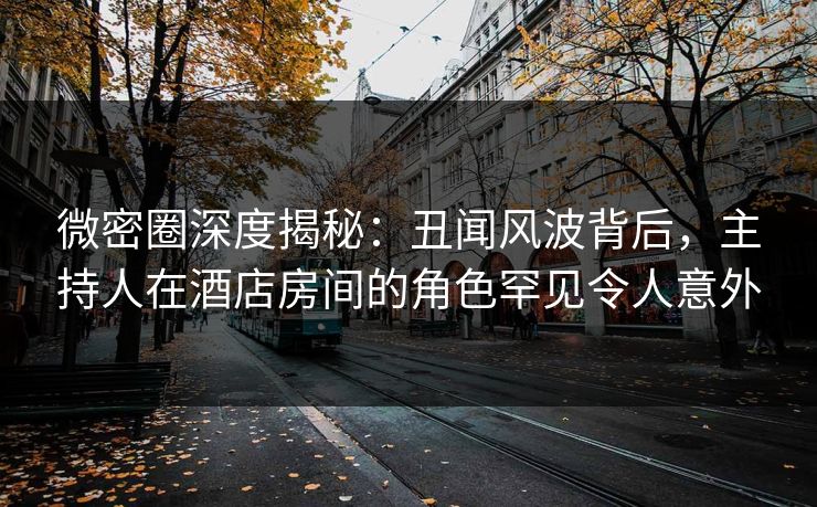 微密圈深度揭秘：丑闻风波背后，主持人在酒店房间的角色罕见令人意外