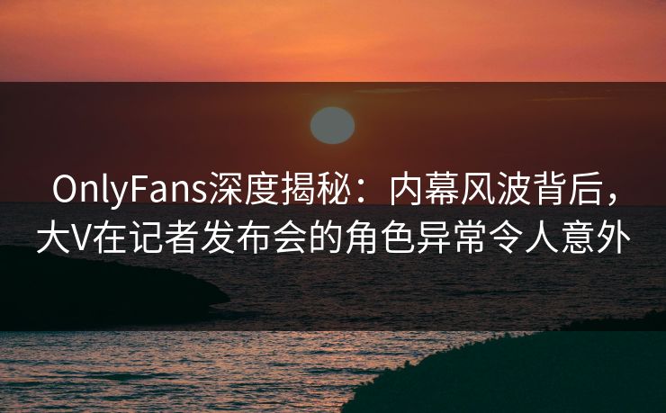 OnlyFans深度揭秘：内幕风波背后，大V在记者发布会的角色异常令人意外