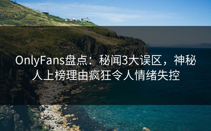 OnlyFans盘点：秘闻3大误区，神秘人上榜理由疯狂令人情绪失控