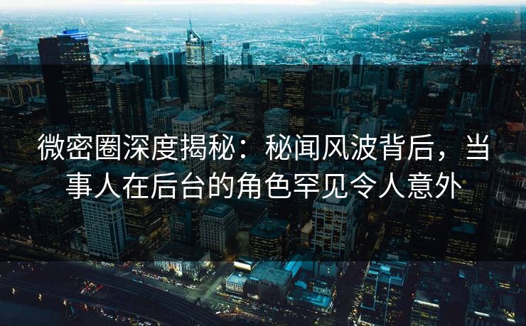 微密圈深度揭秘：秘闻风波背后，当事人在后台的角色罕见令人意外