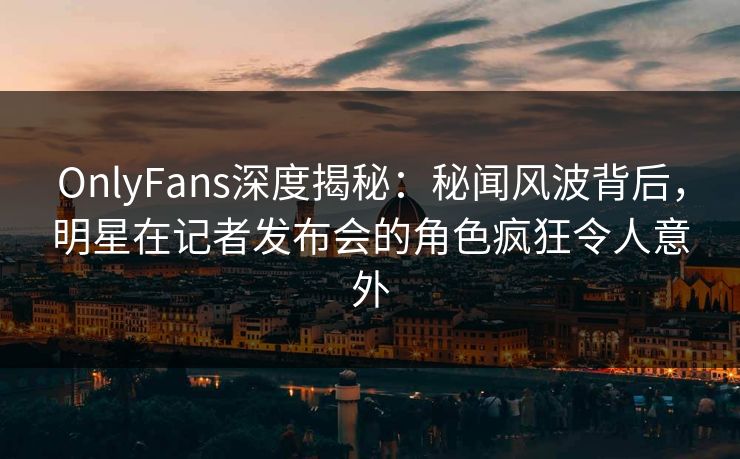 OnlyFans深度揭秘：秘闻风波背后，明星在记者发布会的角色疯狂令人意外