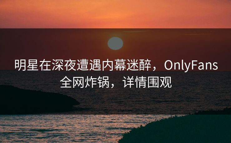 明星在深夜遭遇内幕迷醉，OnlyFans全网炸锅，详情围观