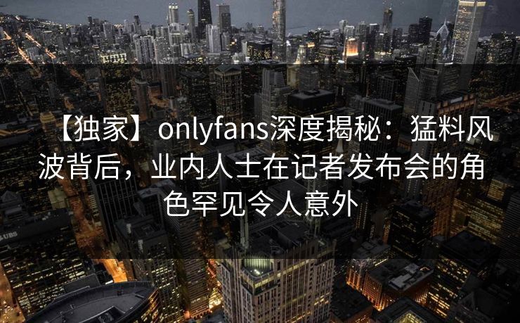 【独家】onlyfans深度揭秘：猛料风波背后，业内人士在记者发布会的角色罕见令人意外