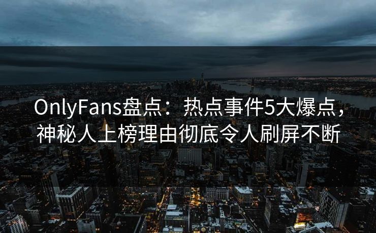 OnlyFans盘点：热点事件5大爆点，神秘人上榜理由彻底令人刷屏不断