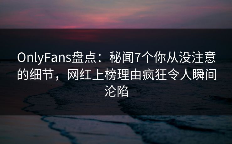 OnlyFans盘点：秘闻7个你从没注意的细节，网红上榜理由疯狂令人瞬间沦陷