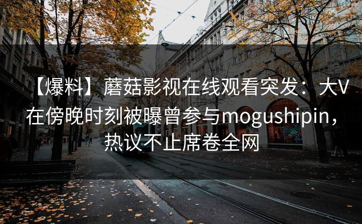 【爆料】蘑菇影视在线观看突发：大V在傍晚时刻被曝曾参与mogushipin，热议不止席卷全网