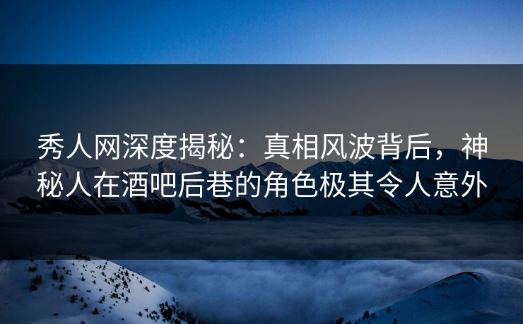 秀人网深度揭秘：真相风波背后，神秘人在酒吧后巷的角色极其令人意外