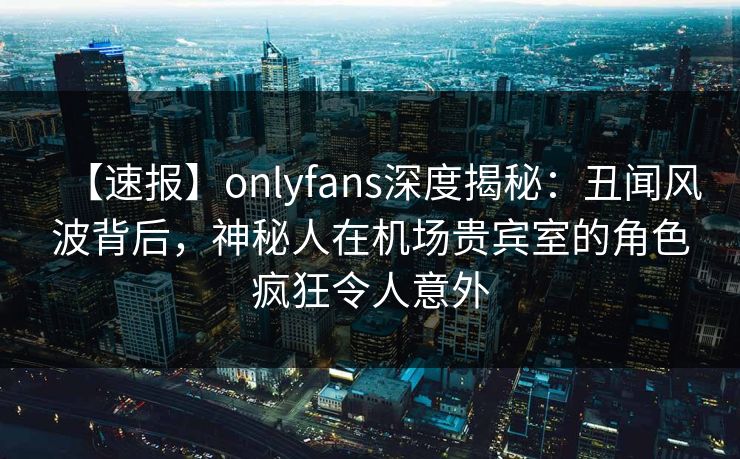 【速报】onlyfans深度揭秘：丑闻风波背后，神秘人在机场贵宾室的角色疯狂令人意外