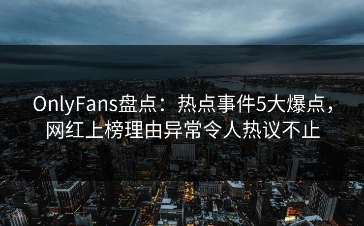 OnlyFans盘点：热点事件5大爆点，网红上榜理由异常令人热议不止