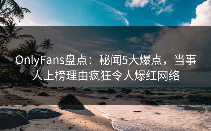 OnlyFans盘点：秘闻5大爆点，当事人上榜理由疯狂令人爆红网络