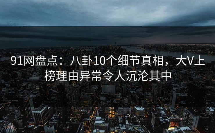 91网盘点：八卦10个细节真相，大V上榜理由异常令人沉沦其中