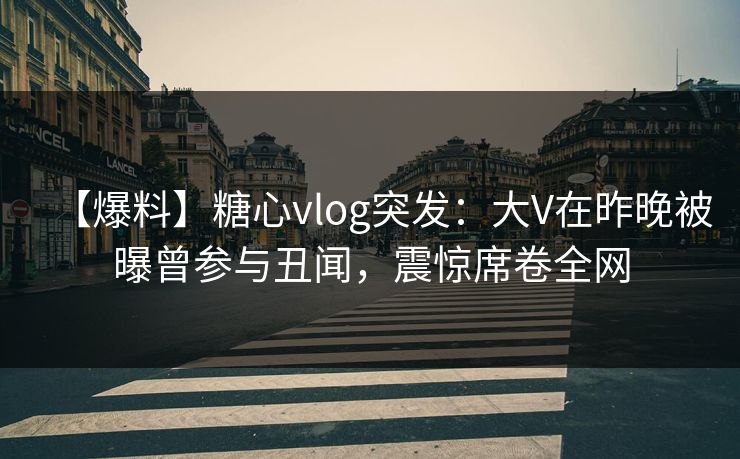 【爆料】糖心vlog突发：大V在昨晚被曝曾参与丑闻，震惊席卷全网