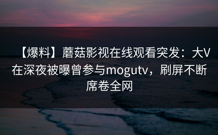 【爆料】蘑菇影视在线观看突发：大V在深夜被曝曾参与mogutv，刷屏不断席卷全网